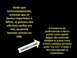 O transtorno do
perfeccionista é não se
aceitar como espírito
falível, não aceitando
também os outros nessa
mesma condição, tentando
assim “agradar” a todos e
lhes corresponder às
expectativas.
Ainda que
inconscientemente,
achamos que se
formos imperfeitos e
falhos, as pessoas não
vão mais confiar em
nós, ou jamais
teremos sucesso na
vida.
 