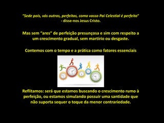 Reflitamos: será que estamos buscando o crescimento rumo à
perfeição, ou estamos simulando possuir uma santidade que
não suporta sequer o toque da menor contrariedade.
Mas sem “ares“ de perfeição presunçosa e sim com respeito a
um crescimento gradual, sem martírio ou desgaste.
“Sede pois, vós outros, perfeitos, como vosso Pai Celestial é perfeito”
- disse-nos Jesus Cristo.
Contemos com o tempo e a prática como fatores essenciais
 
