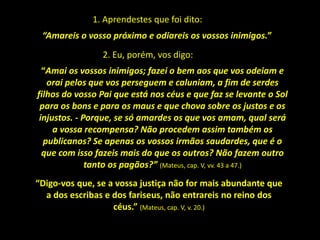 1. Aprendestes que foi dito:
“Amareis o vosso próximo e odiareis os vossos inimigos.”
“Amai os vossos inimigos; fazei o bem aos que vos odeiam e
orai pelos que vos perseguem e caluniam, a fim de serdes
filhos do vosso Pai que está nos céus e que faz se levante o Sol
para os bons e para os maus e que chova sobre os justos e os
injustos. - Porque, se só amardes os que vos amam, qual será
a vossa recompensa? Não procedem assim também os
publicanos? Se apenas os vossos irmãos saudardes, que é o
que com isso fazeis mais do que os outros? Não fazem outro
tanto os pagãos?” (Mateus, cap. V, vv. 43 a 47.)
“Digo-vos que, se a vossa justiça não for mais abundante que
a dos escribas e dos fariseus, não entrareis no reino dos
céus.” (Mateus, cap. V, v. 20.)
2. Eu, porém, vos digo:
 