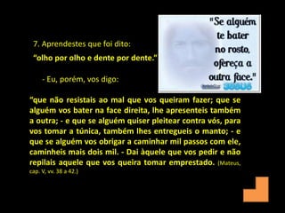 “que não resistais ao mal que vos queiram fazer; que se
alguém vos bater na face direita, lhe apresenteis também
a outra; - e que se alguém quiser pleitear contra vós, para
vos tomar a túnica, também lhes entregueis o manto; - e
que se alguém vos obrigar a caminhar mil passos com ele,
caminheis mais dois mil. - Dai àquele que vos pedir e não
repilais aquele que vos queira tomar emprestado. (Mateus,
cap. V, vv. 38 a 42.)
7. Aprendestes que foi dito:
“olho por olho e dente por dente.”
- Eu, porém, vos digo:
 