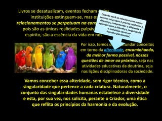 Livros se desatualizam, eventos fecham ciclos,
instituições extinguem-se, mas os
relacionamentos se perpetuam na consciência,
pois são as únicas realidades palpáveis do
espírito, são a essência da vida em nós.
Vamos conceber essa alteridade, sem rigor técnico, como a
singularidade que pertence a cada criatura. Naturalmente, o
conjunto das singularidades humanas estabelece a diversidade
e esta, por sua vez, nos solicita, perante o Criador, uma ética
que reflita os princípios da harmonia e da evolução.
Por isso, temos de aprofundar conceitos
em torno da alteridade, encaminhando,
da melhor forma possível, nossas
questões de amor ao próximo, seja nas
atividades educativas da doutrina, seja
nas lições disciplinadoras da sociedade.
 
