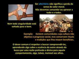 O dever comum é respeitar e buscar compreendê-las,
aprendendo algo sobre a essência do outro através da
busca por uma razão profunda e divina para aquele
comportamento, algo, talvez, invisível aos olhos.
Ser alteritário não significa a perda do
senso de valor moral.
Não devemos concordar ou aprovar a
tudo e a todos.
Nem toda singularidade está
voltada para o bem.
Exemplo: Existem comunidades cuja cultura não
objetiva o progresso social, mas conservam rituais
e tradições que lhes trazem benefícios.
 