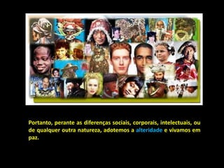 Portanto, perante as diferenças sociais, corporais, intelectuais, ou
de qualquer outra natureza, adotemos a alteridade e vivamos em
paz.
 