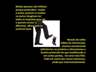 Muitas pessoas são infelizes
porque pretendem mudar
o outro; querem se realizar
no outro; imaginam ter
todas as respostas para ele,
e querem anular a
diferença alheia para se
sentirem bem.
Através do velho
hábito da intromissão,
vivemos encontrando
deficiências no próximo e alimentamos a
ilusória pretensão de que modificando-o
em certos pontos, ele seria mais feliz.
Tudo em nome dos nossos interesses,
ainda que inconscientemente.
 