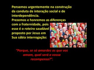 Pensemos urgentemente na construção
da conduta de interação social e de
interdependência.
Prezemos e honremos as diferenças
com a fraternidade, pois
esse é o roteiro saudável
proposto por Jesus em
Sua sábia interrogação:
“Porque, se só amardes os que vos
amam, qual será a vossa
recompensa?”.
 