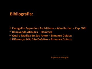 Bibliografia:
 Evangelho Segundo o Espiritismo – Alan Kardec – Cap. XVII
 Renovando Atitudes – Hammed
 Qual a Medida do Seu Amor – Ermance Dufaux
 Diferenças Não São Defeitos – Ermance Dufaux
Expositor: Douglas
 