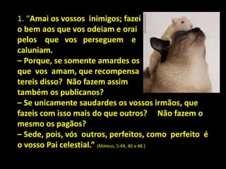 1. “Amai os vossos inimigos; fazei
o bem aos que vos odeiam e orai
pelos que vos perseguem e
caluniam.
– Porque, se somente amardes os
que vos amam, que recompensa
tereis disso? Não fazem assim
também os publicanos?
– Se unicamente saudardes os vossos irmãos, que
fazeis com isso mais do que outros? Não fazem o
mesmo os pagãos?
– Sede, pois, vós outros, perfeitos, como perfeito é
o vosso Pai celestial.” (Mateus, 5:44, 46 a 48.)
 