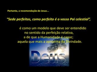 “Sede perfeitos, como perfeito é o vosso Pai celestial”,
é como um modelo que deve ser entendido
no sentido da perfeição relativa,
a de que a Humanidade é capaz;
aquela que mais a aproxima da Divindade.
Portanto, a recomendação de Jesus...
 
