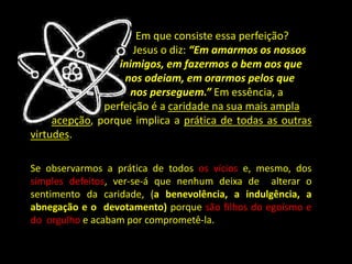 Em que consiste essa perfeição?
Jesus o diz: “Em amarmos os nossos
inimigos, em fazermos o bem aos que
nos odeiam, em orarmos pelos que
nos perseguem.” Em essência, a
perfeição é a caridade na sua mais ampla
acepção, porque implica a prática de todas as outras
virtudes.
Se observarmos a prática de todos os vícios e, mesmo, dos
simples defeitos, ver-se-á que nenhum deixa de alterar o
sentimento da caridade, (a benevolência, a indulgência, a
abnegação e o devotamento) porque são filhos do egoísmo e
do orgulho e acabam por comprometê-la.
 