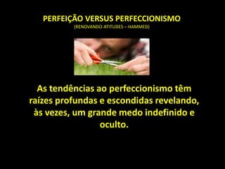 PERFEIÇÃO VERSUS PERFECCIONISMO
(RENOVANDO ATITUDES – HAMMED)
As tendências ao perfeccionismo têm
raízes profundas e escondidas revelando,
às vezes, um grande medo indefinido e
oculto.
 