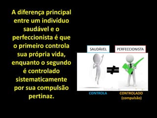 A diferença principal
entre um indivíduo
saudável e o
perfeccionista é que
o primeiro controla
sua própria vida,
enquanto o segundo
é controlado
sistematicamente
por sua compulsão
pertinaz.
SAUDÁVEL PERFECCIONISTA
CONTROLA CONTROLADO
(compulsão)
 