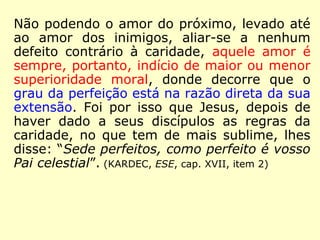 Não podendo o amor do próximo, levado até
o amor dos inimigos, aliar-se a nenhum de-
feito contrário à caridade, aquele amor é, por
isso mesmo, sempre indício de maior ou me-
nor superioridade moral, donde resulta que o
grau da perfeição está na razão direta da sua
extensão. Foi por isso que Jesus, depois de
ter dado a seus discípulos as regras da cari-
dade, no que tem de mais sublime, lhes dis-
se: 'Sede perfeitos, como perfeito é vosso
Pai celestial'.” (KARDEC, ESE, cap. XVII, item 2)
 