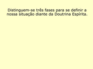 Distinguem-se três fases com as quais po-
demos definir a nossa situação diante da
Doutrina Espírita.
 