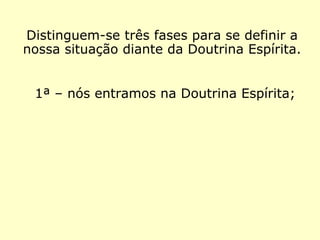 Distinguem-se três fases com as quais po-
demos definir a nossa situação diante da
Doutrina Espírita.
1ª – nós entramos na Doutrina Espírita;
 