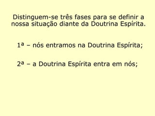 Distinguem-se três fases com as quais po-
demos definir a nossa situação diante da
Doutrina Espírita.
1ª – nós entramos na Doutrina Espírita;
2ª – a Doutrina Espírita entra em nós;
 