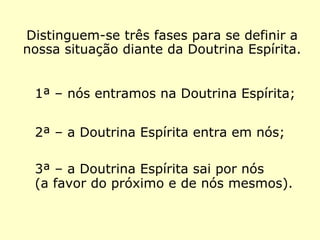 Distinguem-se três fases com as quais po-
demos definir a nossa situação diante da
Doutrina Espírita.
1ª – nós entramos na Doutrina Espírita;
2ª – a Doutrina Espírita entra em nós;
3ª – a Doutrina Espírita sai por nós
(a favor do próximo e de nós mesmos).
 