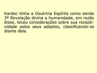 Kardec tinha a Doutrina Espírita como sendo
3ª Revelação divina a Humanidade, em razão
disso, teceu considerações sobre como os
seus adeptos a viam, classificando-os em
três graus. É o que se vê na “Conclusão” de
O Livro dos Espíritos, item VII, onde Kardec
explica que:
 