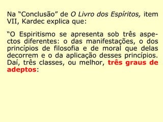 Kardec tinha a Doutrina Espírita como sendo
3ª Revelação divina a Humanidade, em razão
disso, teceu considerações sobre como os
seus adeptos a viam, classificando-os em
três graus. É o que se vê na “Conclusão” de
O Livro dos Espíritos, item VII, onde Kardec
explica que:
“O Espiritismo se apresenta sob três aspe-
ctos diferentes: o das manifestações, o dos
princípios de filosofia e de moral que delas
decorrem e o da aplicação desses princípios.
Daí, três classes, ou melhor, três graus de
adeptos:
 
