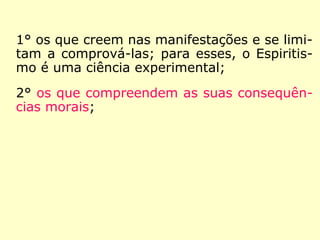 1° os que creem nas manifestações e se limi-
tam a comprová-las; para esses, o Espiritis-
mo é uma ciência experimental;
2° os que compreendem as suas consequên-
cias morais;
3° os que praticam ou se esforçam por prati-
car essa moral.”
 