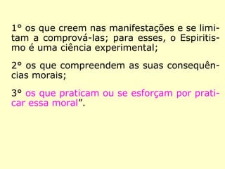 1° os que creem nas manifestações e se limi-
tam a comprová-las; para esses, o Espiritis-
mo é uma ciência experimental;
2° os que compreendem as suas consequên-
cias morais;
3° os que praticam ou se esforçam por prati-
car essa moral.”
 