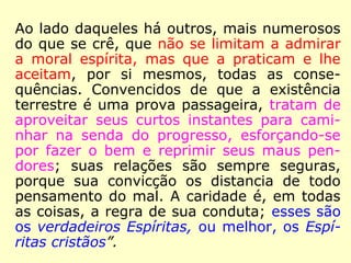 Foram os próprios Espíritos Superiores que
deixaram bem claro que o Espiritismo, além
de ser a 3ª revelação divina a humanidade,
é, também, o Cristianismo redivivo, então,
Kardec teve plena razão ao dizer que:
“Assim será com os adeptos do Espiritismo.
Pois que a doutrina que professam mais não
é do que o desenvolvimento e a aplicação da
do Evangelho, também a eles se dirigem as
palavras do Cristo. Eles semeiam na Terra o
que colherão na vida espiritual. […].” (KARDEC,
ESE, cap. XXIV, item 16)
 