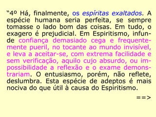Podem-se colocar em primeira linha aqueles
que creem, pura e simplesmente, nas mani-
festações. O Espiritismo não é para eles se-
não uma ciência de observação, uma série
de fatos mais ou menos curiosos; a filosofia
e a moral são acessórios, dos quais pouco se
preocupam, ou dos quais não supõem a im-
portância. Nós os chamamos Espíritas expe-
rimentadores.
 