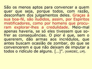 Vêm em seguida aqueles que veem no Espiri-
tismo outra coisa senão os fatos; compreende-
lhe a importância filosófica; admiram a moral
que dele decorre, mas não a praticam; exta-
siam-se diante de belas comunicações, como
diante de um eloquente sermão que se escuta
sem aproveitá-lo. Sua influência sobre seu
caráter é insignificante ou nula; não mudam
nada em seus hábitos e não se privariam de
um único gozo: o avarento é sempre sovina, o
orgulhoso sempre cheio de si mesmo, o inve-
joso e o ciumento sempre hostis; para eles a
caridade cristã não é senão uma bela máxima,
e os bens deste mundo dominam, em sua esti-
ma, sobre os do futuro: esses são os espíritas
imperfeitos.
 