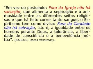 “Em vez do postulado: Fora da Igreja não há
salvação, que alimenta a separação e a ani-
mosidade entre as diferentes seitas religio-
sas e que há feito correr tanto sangue, o Es-
piritismo tem como divisa: Fora da Caridade
não há salvação, isto é, a igualdade entre os
homens perante Deus, a tolerância, a liber-
dade de consciência e a benevolência mú-
tua.” (KARDEC, Obras Póstumas)
 