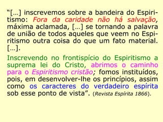 “[…] inscrevemos sobre a bandeira do Espiri-
tismo: Fora da caridade não há salvação,
máxima aclamada, […] se tornando a palavra
de união de todos aqueles que veem no Espi-
ritismo outra coisa do que um fato material.
[…].
Inscrevendo no frontispício do Espiritismo a
suprema lei do Cristo, abrimos o caminho
para o Espiritismo cristão; fomos instituídos,
pois, em desenvolver-lhe os princípios, assim
como os caracteres do verdadeiro espírita
sob esse ponto de vista.” (Revista Espírita 1866)
Frontispício: fachada principal de um edifício. (HOUAISS)
 