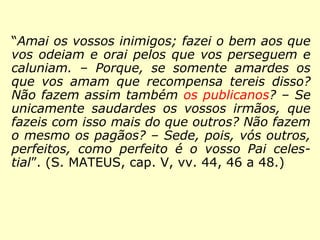 “Amai os vossos inimigos; fazei o bem aos
que vos odeiam e orai pelos que vos perse-
guem e caluniam; porque, se somente amar-
des os que vos amam que recompensa tereis
disso? Não fazem assim também os publica-
nos? Se saudardes unicamente os vossos ir-
mãos, que fazeis com isso mais do que ou-
tros? Os pagãos não fazem o mesmo? Sede,
pois, vós outros, perfeitos, como perfeito é o
vosso Pai celestial.” (MATEUS, 5:44, 46 a 48.)
 