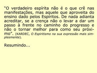 “O verdadeiro espírita não é o que crê nas
manifestações, mas aquele que aproveita do
ensino dado pelos Espíritos. De nada adianta
acreditar, se a crença não o levar a dar um
passo à frente no caminho do progresso e
não o tornar melhor para como seu próxi-
mo.” (KARDEC, O Espiritismo na sua expressão mais sim-
plesmente)
 