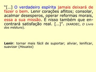 “O verdadeiro Espírita não é aquele que che-
gou ao objetivo, mas aquele que quer seria-
mente atingi-lo. Quaisquer que sejam, pois,
seus antecedentes, é bom Espírita desde que
reconheça suas imperfeições, e que é sincero
e perseverante em seu desejo de se emen-
dar.” (KARDEC, Revista Espírita 1861)
 