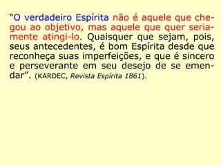“[…] o verdadeiro espírita é reconhecido por
suas qualidades. Ora, a primeira de que deve
dar provas é a abnegação da personalidade;
é, pois, por seus atos que o reconhecemos,
mais que pelas palavras. […] o verdadeiro
Espírita não é movido nem pela ambição,
nem pelo amor-próprio. […].” (KARDEC, Viagem
Espírita 1862)
 