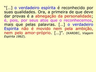 “Reconhecereis, pois, o verdadeiro Espírita
pela prática da caridade em pensamentos,
em palavras e em ações, e dizei-vos que,
quem nutre em sua alma sentimentos de
animosidade, de rancor, de ódio, de inveja
ou de ciúme mente a si mesmo se pretende
compreender e praticar o Espiritismo.” (KAR-
DEC, Revista Espírita 1862)
 
