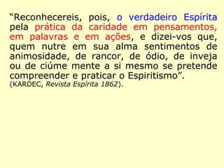 “O verdadeiro Espírita, como verdadeiro cris-
tão, pode ter inimigos; - o Cristo não os te-
ve? - Mas não é o inimigo de ninguém, por-
que está sempre pronto a perdoar e a resti-
tuir o bem pelo mal. […].” (KARDEC, Revista Espíri-
ta 1862)
 
