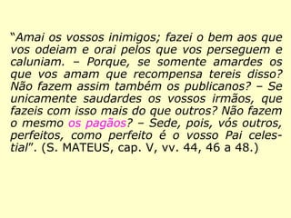 “Amai os vossos inimigos; fazei o bem aos
que vos odeiam e orai pelos que vos perse-
guem e caluniam; porque, se somente amar-
des os que vos amam que recompensa tereis
disso? Não fazem assim também os publica-
nos? Se saudardes unicamente os vossos ir-
mãos, que fazeis com isso mais do que ou-
tros? Os pagãos não fazem o mesmo? Sede,
pois, vós outros, perfeitos, como perfeito é o
vosso Pai celestial.” (MATEUS, 5:44, 46 a 48.)
 