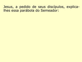 Lucas 8,11-15: “A parábola quer dizer o seguin-
te: a semente é a Palavra de Deus. Os que es-
tão à beira do caminho são aqueles que ouvi-
ram; mas, depois chega o diabo, e tira a Pala-
vra do coração deles, para que não acreditem,
nem se salvem. Os que caíram sobre a pedra
são aqueles que, ouvindo, acolheram com ale-
gria a Palavra. Mas eles não têm raiz: por um
momento, acreditam; mas na hora da tentação
voltam atrás. O que caiu entre os espinhos são
aqueles que ouvem, mas, continuando a cami-
nhar, se afogam nas preocupações, na riqueza e
nos prazeres da vida, e não chegam a amadu-
recer. O que caiu em terra boa são aqueles que,
ouvindo de coração bom e generoso, conservam
a Palavra, e dão fruto na perseverança.”
 