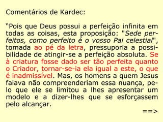 Comentários de Kardec:
“Visto que Deus possui a perfeição infinita
em todas as coisas, esta proposição: “Sede
perfeitos, como perfeito é o vosso Pai celes-
tial”, tomada ao pé da letra, pressuporia a
possibilidade de atingir-se a perfeição abso-
luta. Se fosse dado à criatura ser tão perfeita
quanto o Criador, ela se tornaria igual a este,
o que é inadmissível. Mas os homens a quem
Jesus falava não compreenderiam essa nuan-
ça. Jesus se limitou a lhes apresentar um
modelo e a dizer-lhes que se esforcem por
alcançá-lo.
==>
 