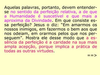 Aquelas palavras devem, pois, ser entendi-
das no sentido da perfeição relativa, a de
que a Humanidade é suscetível e que mais a
aproxima da Divindade. Em que consiste
essa perfeição? Jesus o diz: “Em amarmos os
nossos inimigos, em fazermos o bem aos que
nos odeiam, em orarmos pelos que nos per-
seguem”. Mostra, desse modo, que a essên-
cia da perfeição é a caridade na sua mais
ampla acepção, porque implica a prática de
todas as outras virtudes.
==>
 