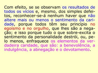 Com efeito, se se observam os resultados de
todos os vícios e, mesmo, dos simples defei-
tos, reconheceremos não haver nenhum que
não altere mais ou menos o sentimento da
caridade, porque todos têm o seu princípio
no egoísmo e no orgulho, que lhes são a ne-
gação, já que tudo que superexcita o senti-
mento da personalidade destrói, ou, pelo me
nos, enfraquece os elementos da verdadeira
caridade, que são: a benevolência, a indul-
gência, a abnegação e o devotamento.
==>
 