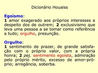 No Dicionário Houaiss, lemos:
Egoísmo:
1 amor exagerado aos próprios interesses a
despeito dos de outrem; 2 exclusivismo que
leva uma pessoa a se tomar como referência
a tudo; orgulho, presunção.
Orgulho::
1 sentimento de prazer, de grande satisfa-
ção com o próprio valor, com a própria
honra; 2 pej. sentimento egoísta, admiração
pelo próprio mérito, excesso de amor-pró-
prio; arrogância, soberba.
 