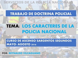 TRABAJO DE DOCTRINA POLICIAL
POR: REYNALDO VILCAGUANO
TEMA: LOS CARACTERES DE LA
POLICIA NACIONAL
CURSO DE ASCENSO SARGENTOS SEGUNDOS
MAYO- AGOSTO 2016
 