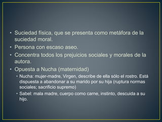 • Suciedad física, que se presenta como metáfora de la
suciedad moral.
• Persona con escaso aseo.
• Concentra todos los prejuicios sociales y morales de la
autora.
• Opuesta a Nucha (maternidad)
• Nucha: mujer-madre, Virgen, describe de ella sólo el rostro. Está
dispuesta a abandonar a su marido por su hija (ruptura normas
sociales; sacrificio supremo)
• Sabel: mala madre, cuerpo como carne, instinto, descuida a su
hijo.
 