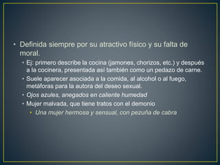 • Definida siempre por su atractivo físico y su falta de
moral.
• Ej: primero describe la cocina (jamones, chorizos, etc.) y después
a la cocinera, presentada así también como un pedazo de carne.
• Suele aparecer asociada a la comida, al alcohol o al fuego,
metáforas para la autora del deseo sexual.
• Ojos azules, anegados en caliente humedad
• Mujer malvada, que tiene tratos con el demonio
• Una mujer hermosa y sensual, con pezuña de cabra
 