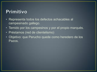 • Representa todos los defectos achacables al
campesinado gallego.
• Temido por los campesinos y por el propio marqués.
• Préstamos (red de clientelismo)
• Objetivo: que Perucho quede como heredero de los
Pazos.
 