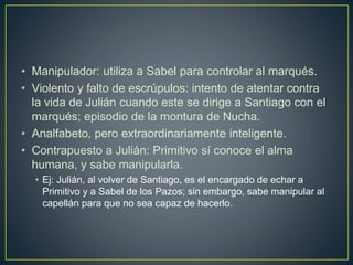 • Manipulador: utiliza a Sabel para controlar al marqués.
• Violento y falto de escrúpulos: intento de atentar contra
la vida de Julián cuando este se dirige a Santiago con el
marqués; episodio de la montura de Nucha.
• Analfabeto, pero extraordinariamente inteligente.
• Contrapuesto a Julián: Primitivo sí conoce el alma
humana, y sabe manipularla.
• Ej: Julián, al volver de Santiago, es el encargado de echar a
Primitivo y a Sabel de los Pazos; sin embargo, sabe manipular al
capellán para que no sea capaz de hacerlo.
 