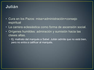 • Cura en los Pazos: misa+administración+consejo
espiritual
• La carrera eclesiástica como forma de ascensión social.
• Orígenes humildes: admiración y sumisión hacia las
clases altas.
• Ej: maltrato del marqués a Sabel. Julián admite que no está bien,
pero no entra a calificar al marqués.
 