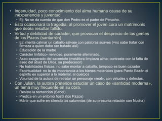 • Ingenuidad, poco conocimiento del alma humana causa de su
inexperiencia y juventud
• Ej: No se da cuenta de que don Pedro es el padre de Perucho.
• Esto ocasionará la tragedia, al promover el joven cura un matrimonio
que debía resultar fallido.
• Virtud y debilidad de carácter, que provocan el desprecio de las gentes
de los Pazos (santurrón)
• Ej: intenta calmar un caballo salvaje con palabras suaves (=no sabe tratar con
firmeza a quien debe ser tratado así)
• Educación de la madre
• Carácter linfático- nervioso, puramente afeminado.
• Aseo exagerado del sacerdote (metáfora limpieza alma; contraste con la falta de
aseo del abad de Ulloa, su predecesor)
• No habilidades físicas: no sabe montar a caballo, tampoco es buen cazador
• Espiritualidad: no le da importancia a los bienes materiales (para Pardo Bazán el
espíritu es superior a lo material, al cuerpo)
• Voluntad de la autora de retratar un personaje «real», con virtudes y defectos.
• Con Julián, la autora pretende estudiar un caso de «santidad moderna»,
un tema muy frecuente en su obra.
• Resiste la tentanción (Sabel)
• Predica en un entorno hostil (los Pazos)
• Mártir que sufre en silencio las calumnias (de su presunta relación con Nucha)
 