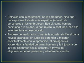 • Relación con la naturaleza: no lo embrutece, sino que
hace que sea todavía más espiritual (al resto de
personajes sí los embrutece). Eso sí, como hombre
habituado a la ciudad, la naturaleza lo confunde, con ella
se enfrenta a lo desconocido.
• Proceso de maduración durante la novela, similar al de la
novela picaresca: en lugar de aprender y mejorar
espiritualmente con lo aprendido, el protagonista
«aprende» la fealdad del alma humana y la injusticia de
la vida. Endurece así su carácter, a través del
alejamiento de las personas y el retiro del mundo.
 