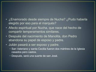 • ¿Enamorado desde siempre de Nucha? ¿Pudo haberla
elegido por eso para el marqués?
• Afecto espiritual por Nucha, que nace del hecho de
compartir temperamentos similares.
• Después del nacimiento de Manolita, don Pedro
abandona su papel de esposo y padre.
• Julián pasará a ser esposo y padre.
• San Valeriano y santa Cecilia fueron dos mártires de la Iglesia
casados pero castos.
• Después, será una suerte de san José.
 